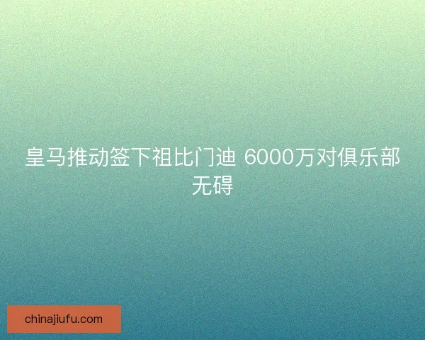 皇马推动签下祖比门迪 6000万对俱乐部无碍