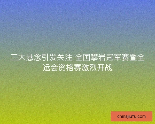 三大悬念引发关注 全国攀岩冠军赛暨全运会资格赛激烈开战