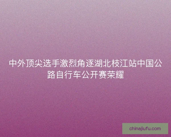 中外顶尖选手激烈角逐湖北枝江站中国公路自行车公开赛荣耀