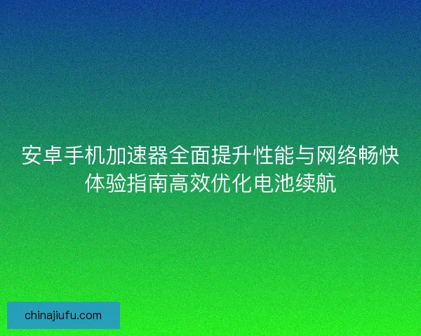 安卓手机加速器全面提升性能与网络畅快体验指南高效优化电池续航