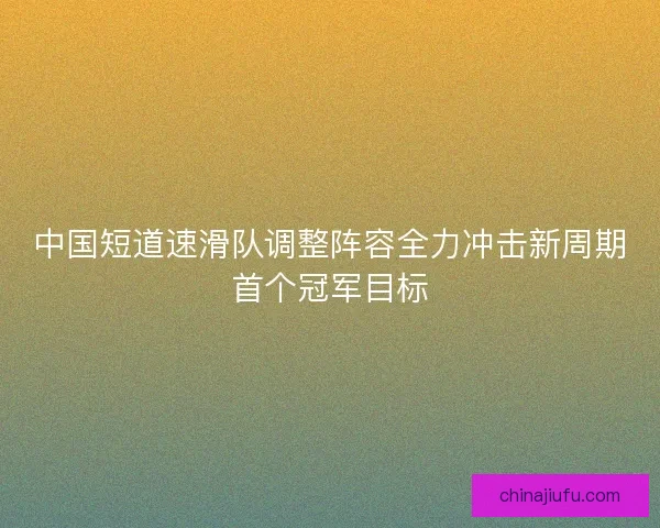 中国短道速滑队调整阵容全力冲击新周期首个冠军目标