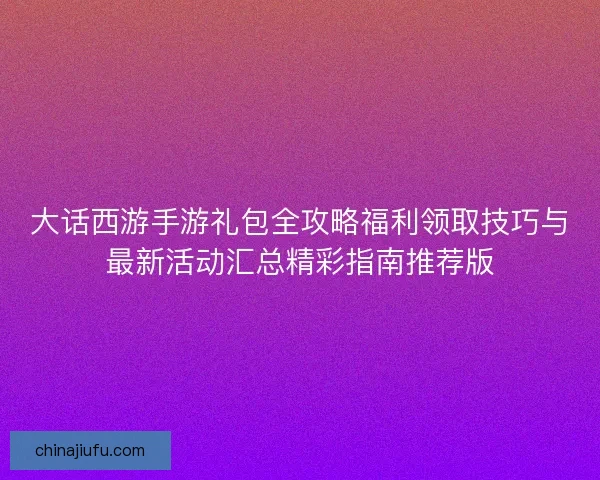 大话西游手游礼包全攻略福利领取技巧与最新活动汇总精彩指南推荐版