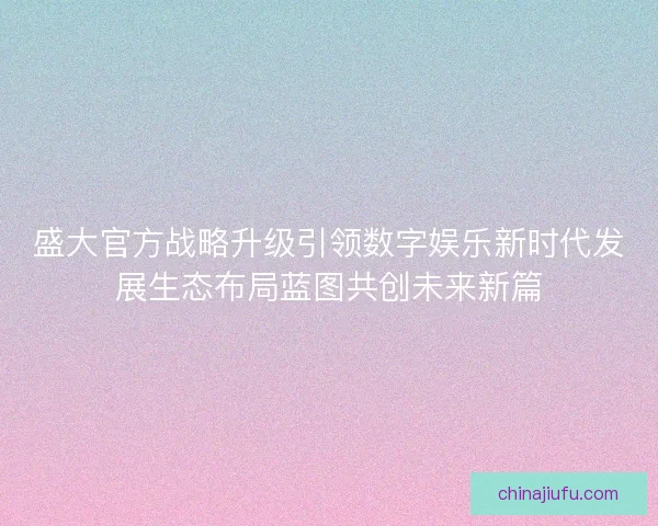 盛大官方战略升级引领数字娱乐新时代发展生态布局蓝图共创未来新篇
