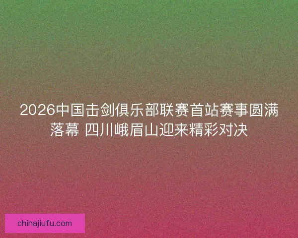 2026中国击剑俱乐部联赛首站赛事圆满落幕 四川峨眉山迎来精彩对决