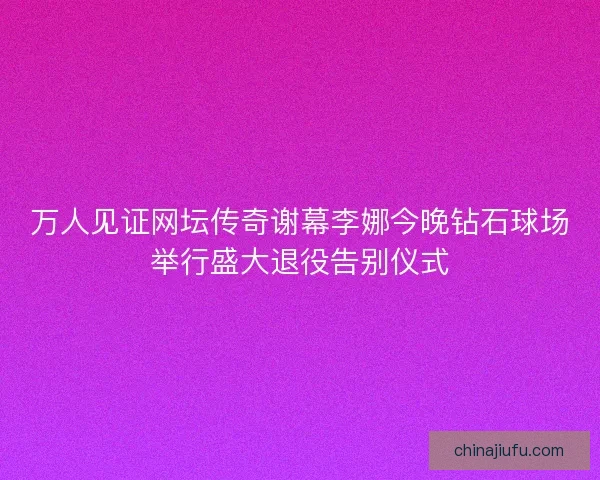 万人见证网坛传奇谢幕李娜今晚钻石球场举行盛大退役告别仪式