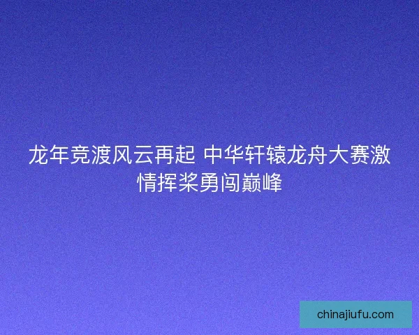 龙年竞渡风云再起 中华轩辕龙舟大赛激情挥桨勇闯巅峰 龙年竞渡风云再起 中华轩辕龙舟大赛激情挥桨勇闯巅峰