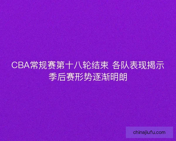 CBA常规赛第十八轮结束 各队表现揭示季后赛形势逐渐明朗 CBA常规赛第十八轮结束 各队表现揭示季后赛形势逐渐明朗