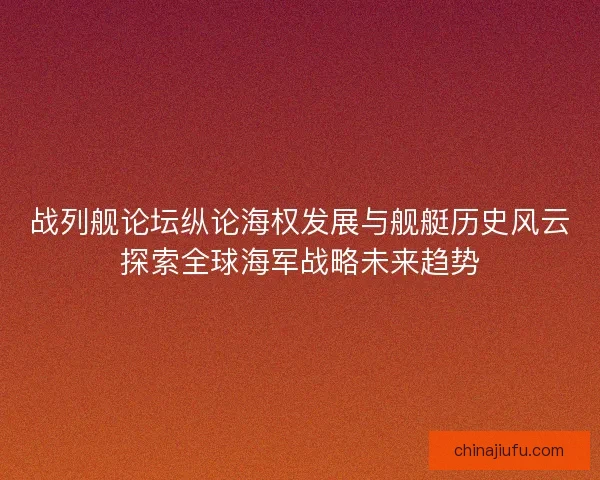 战列舰论坛纵论海权发展与舰艇历史风云探索全球海军战略未来趋势 战列舰论坛纵论海权发展与舰艇历史风云探索全球海军战略未来趋势