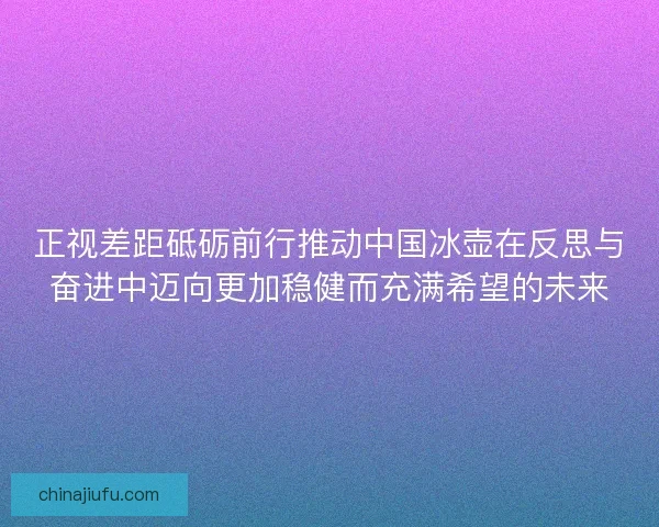 正视差距砥砺前行推动中国冰壶在反思与奋进中迈向更加稳健而充满希望的未来 正视差距砥砺前行推动中国冰壶在反思与奋进中迈向更加稳健而充满希望的未来
