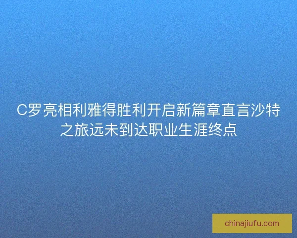 C罗亮相利雅得胜利开启新篇章直言沙特之旅远未到达职业生涯终点