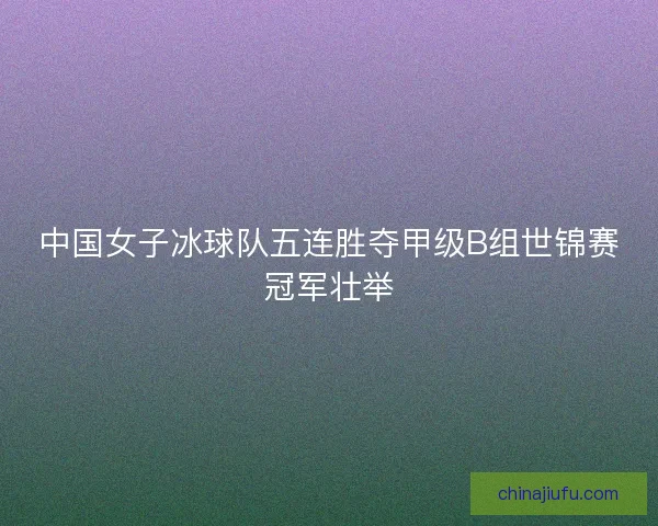 中国女子冰球队五连胜夺甲级B组世锦赛冠军壮举 中国女子冰球队五连胜夺甲级B组世锦赛冠军壮举