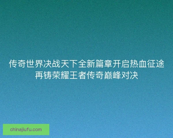 传奇世界决战天下全新篇章开启热血征途再铸荣耀王者传奇巅峰对决 传奇世界决战天下全新篇章开启热血征途再铸荣耀王者传奇巅峰对决