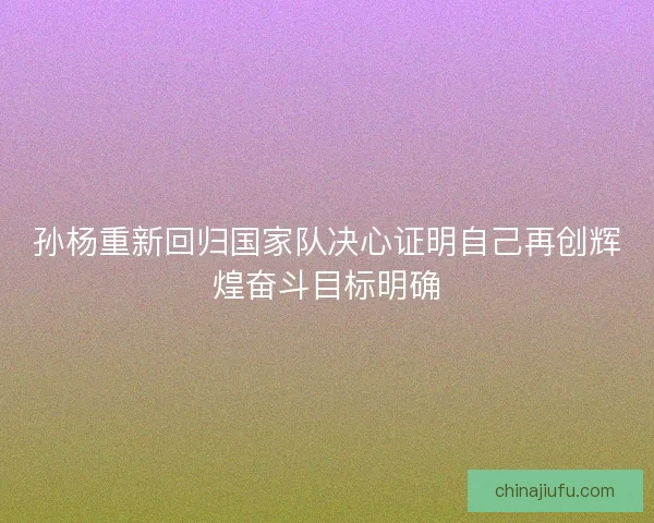 孙杨重新回归国家队决心证明自己再创辉煌奋斗目标明确