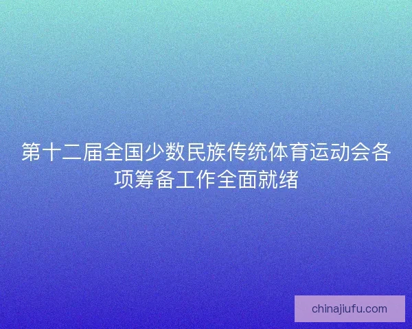 第十二届全国少数民族传统体育运动会各项筹备工作全面就绪