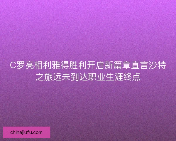 C罗亮相利雅得胜利开启新篇章直言沙特之旅远未到达职业生涯终点