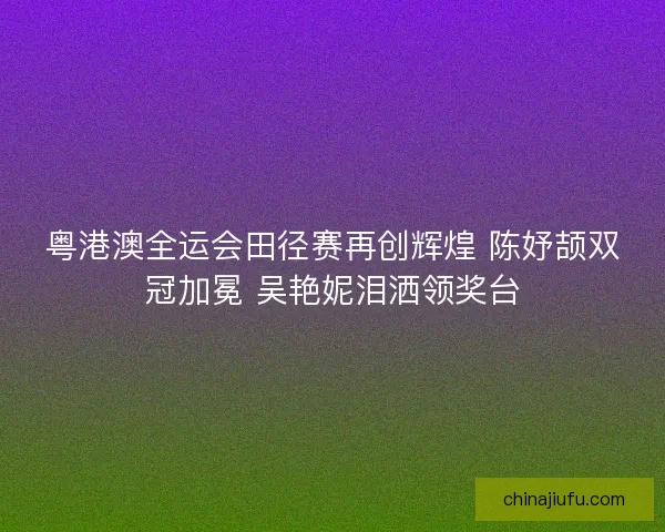 粤港澳全运会田径赛再创辉煌 陈妤颉双冠加冕 吴艳妮泪洒领奖台
