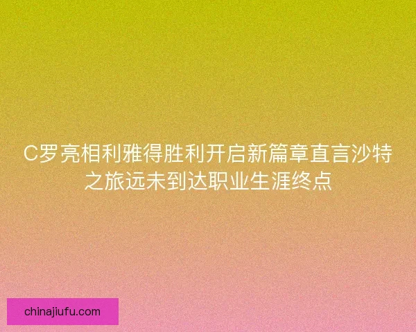 C罗亮相利雅得胜利开启新篇章直言沙特之旅远未到达职业生涯终点