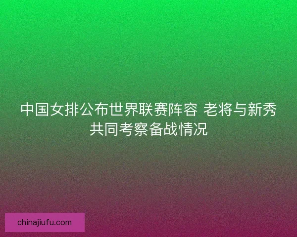 中国女排公布世界联赛阵容 老将与新秀共同考察备战情况