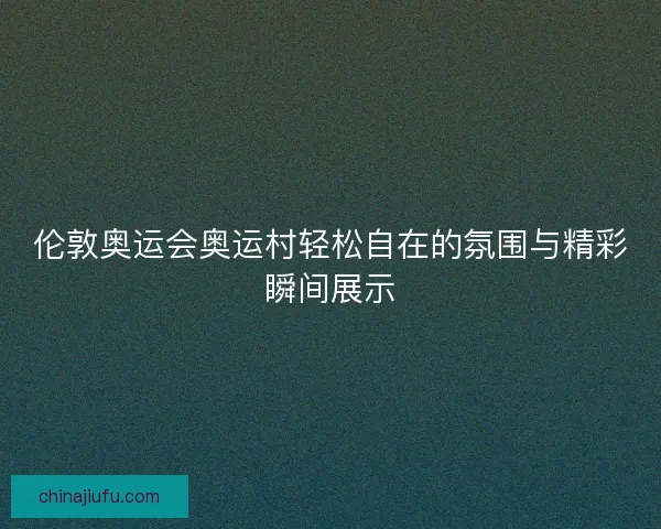伦敦奥运会奥运村轻松自在的氛围与精彩瞬间展示