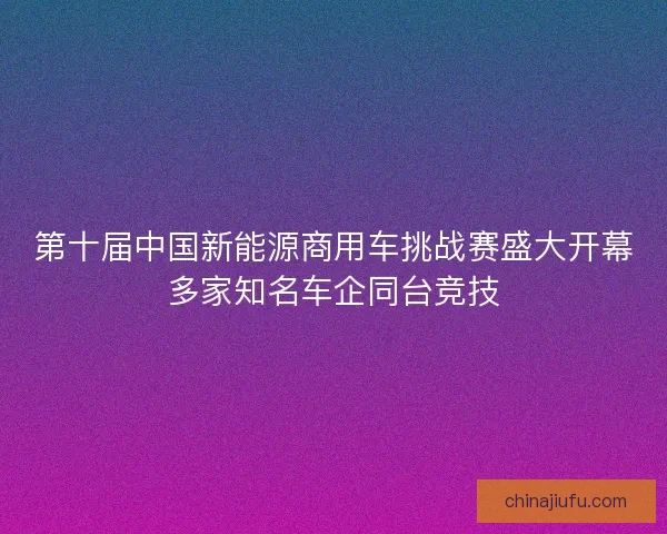 第十届中国新能源商用车挑战赛盛大开幕多家知名车企同台竞技