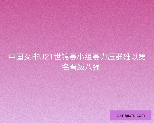 中国女排U21世锦赛小组赛力压群雄以第一名晋级八强 中国女排U21世锦赛小组赛力压群雄以第一名晋级八强