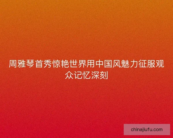 周雅琴首秀惊艳世界用中国风魅力征服观众记忆深刻 周雅琴首秀惊艳世界用中国风魅力征服观众记忆深刻