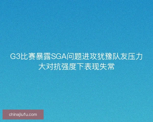 G3比赛暴露SGA问题进攻犹豫队友压力大对抗强度下表现失常