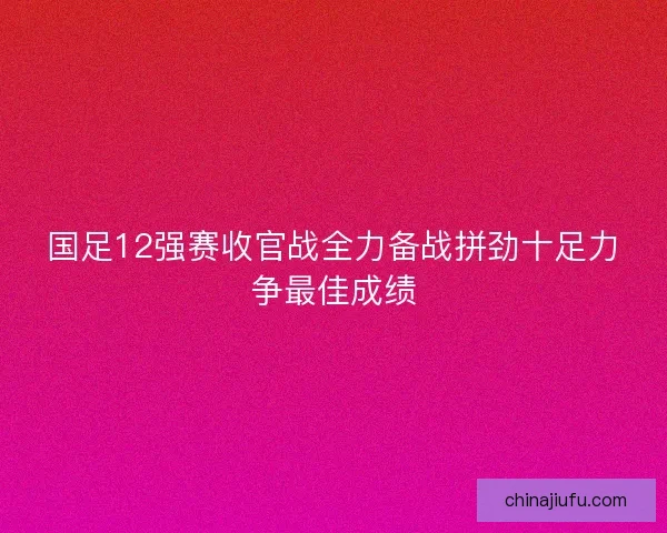国足12强赛收官战全力备战拼劲十足力争最佳成绩 国足12强赛收官战全力备战拼劲十足力争最佳成绩